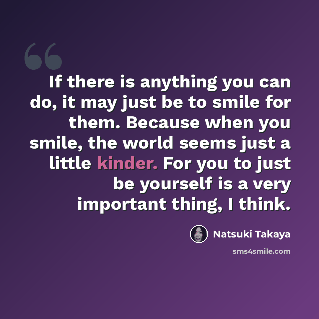 “If there is anything you can do, it may just be to smile for them. Because when you smile, the world seems just a little kinder. For you to just be yourself is a very important thing, I think.” quote by Natsuki Takaya