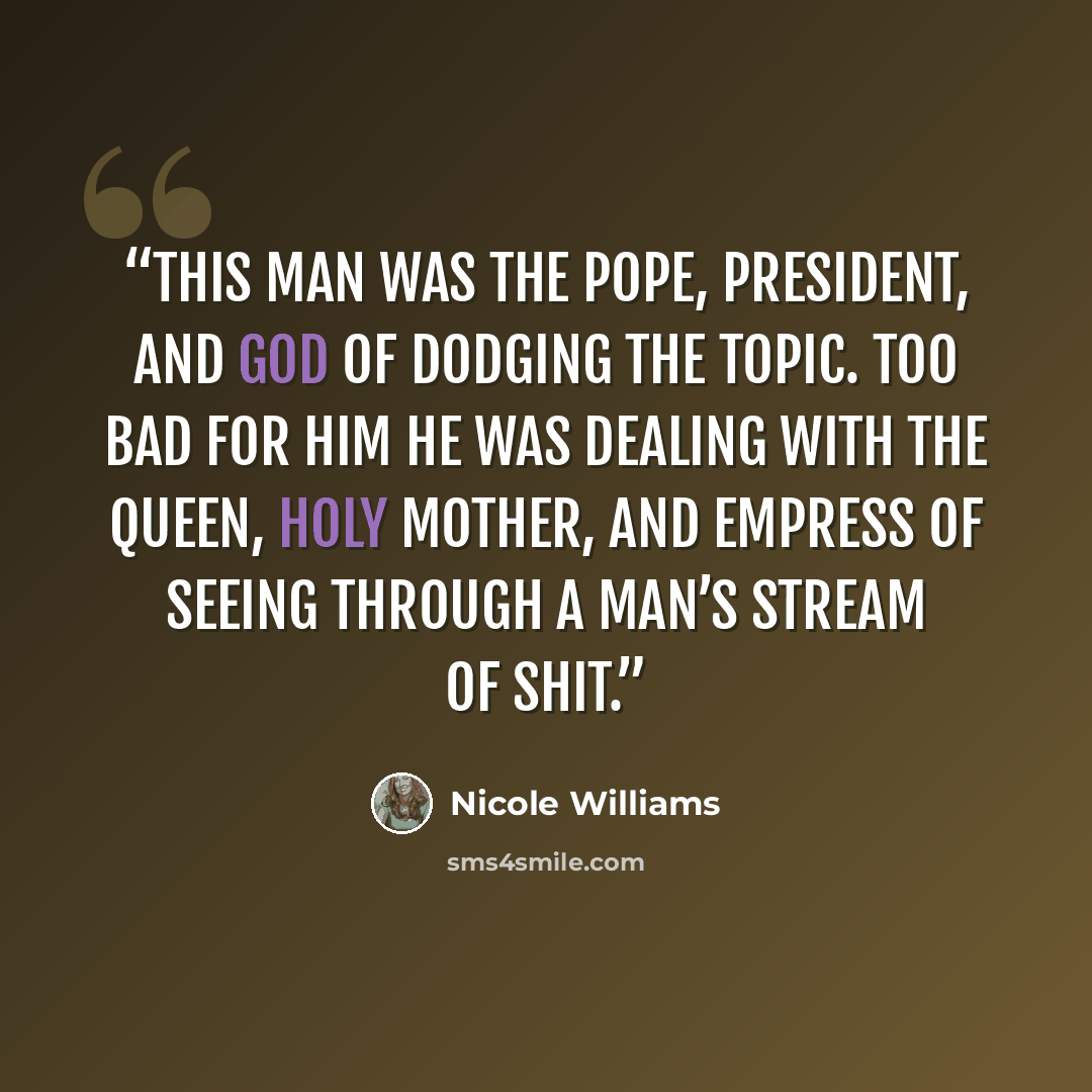 “This man was the pope, president, and god of dodging the topic. Too bad for him he was dealing with the queen, holy mother, and empress of seeing through a man’s stream of shit.” quote by Nicole Williams
