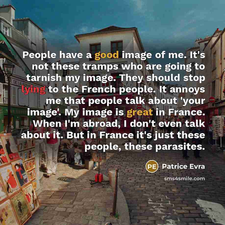 “People have a good image of me. It's not these tramps who are going to tarnish my image. They should stop lying to the French people. It annoys me that people talk about 'your image'. My image is great in France. When I'm abroad, I don't even talk about it. But in France it's just these people…” quote by Patrice Evra