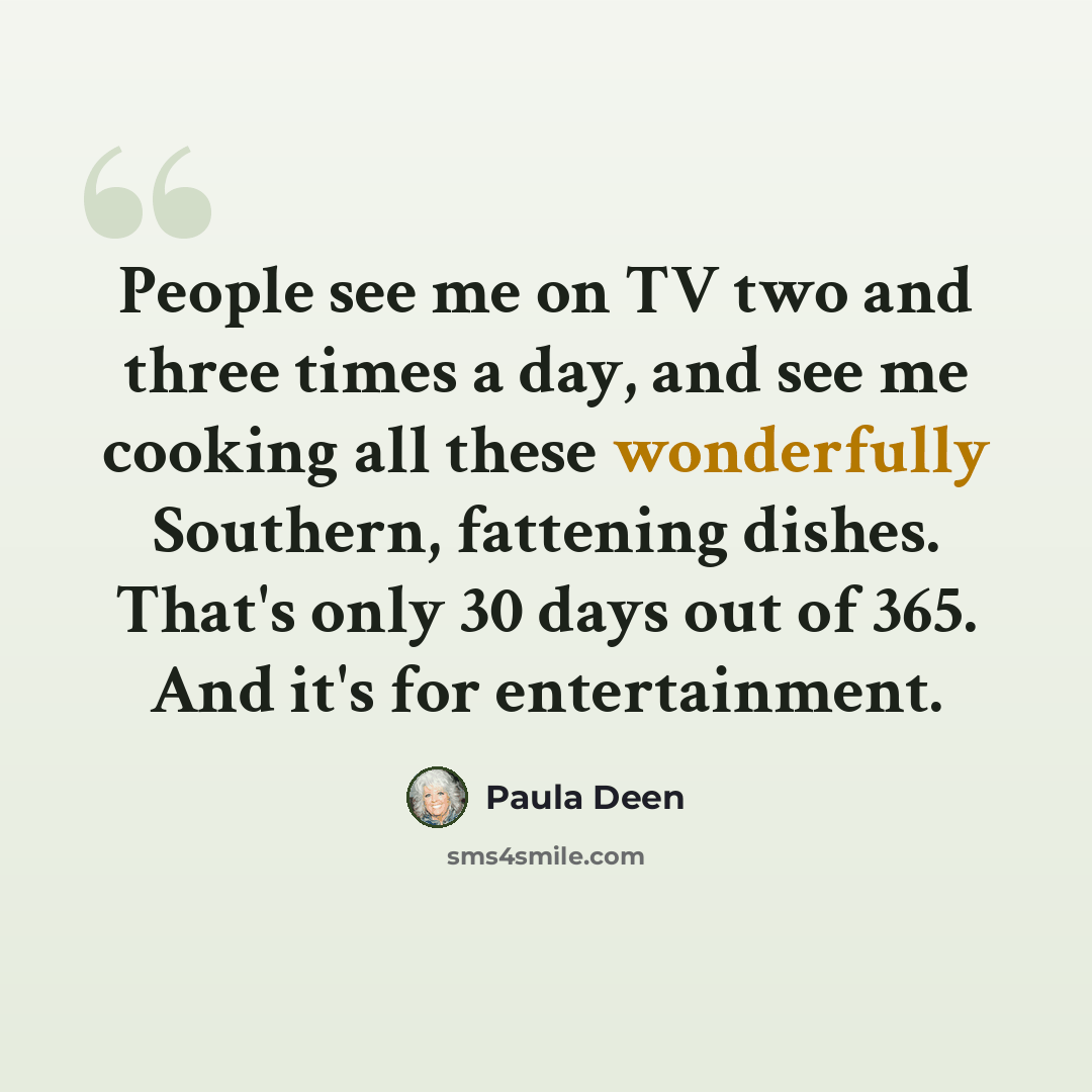 “People see me on TV two and three times a day, and see me cooking all these wonderfully Southern, fattening dishes. That's only 30 days out of 365. And it's for entertainment.” quote by Paula Deen