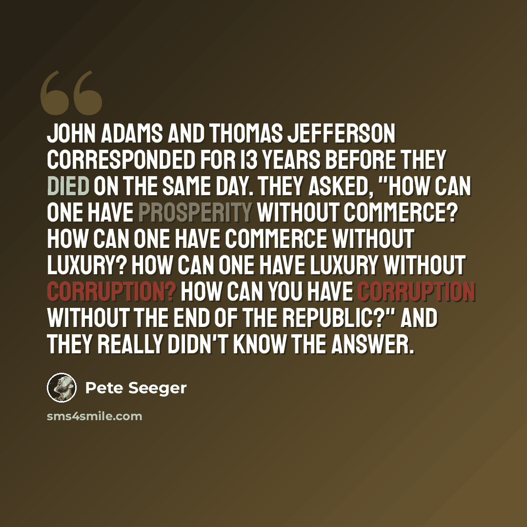 “John Adams and Thomas Jefferson corresponded for 13 years before they died on the same day. They asked, "How can one have prosperity without commerce? How can one have commerce without luxury? How can one have luxury without corruption? How can you have corruption without the end of the Republic?"…” quote by Pete Seeger