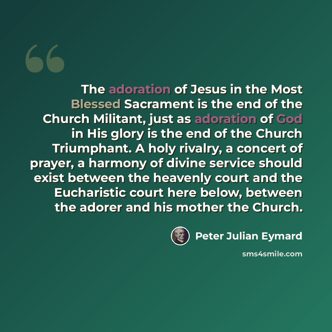 “The adoration of Jesus in the Most Blessed Sacrament is the end of the Church Militant, just as adoration of God in His glory is the end of the Church Triumphant. A holy rivalry, a concert of prayer, a harmony of divine service should exist between the heavenly court and the Eucharistic court here…” quote by Peter Julian Eymard