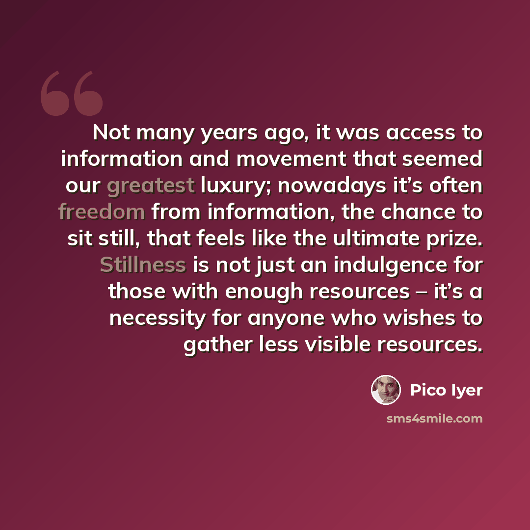 “Not many years ago, it was access to information and movement that seemed our greatest luxury; nowadays it’s often freedom from information, the chance to sit still, that feels like the ultimate prize. Stillness is not just an indulgence for those with enough resources – it’s a necessity for…” quote by Pico Iyer