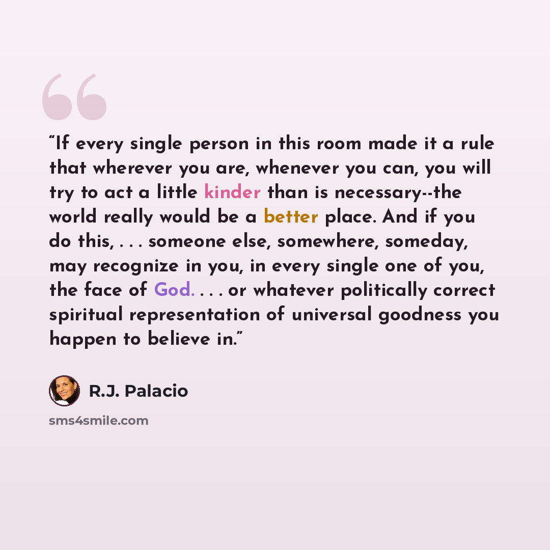 “If every single person in this room made it a rule that wherever you are, whenever you can, you will try to act a little kinder than is necessary--the world really would be a better place. And if you do this, . . . someone else, somewhere, someday, may recognize in you, in every single one of you…” quote by R.J. Palacio