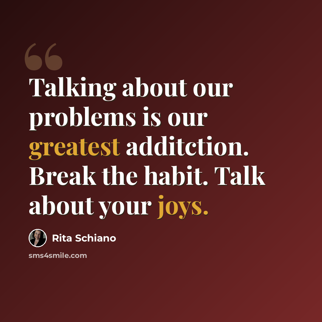 “Talking about our problems is our greatest additction. Break the habit. Talk about your joys.” quote by Rita Schiano