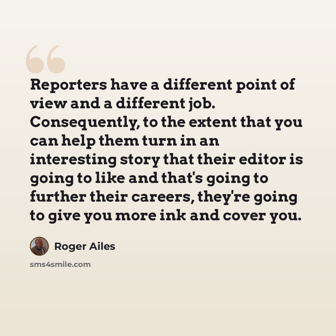 “Reporters have a different point of view and a different job. Consequently, to the extent that you can help them turn in an interesting story that their editor is going to like and that's going to further their careers, they're going to give you more ink and cover you.” quote by Roger Ailes