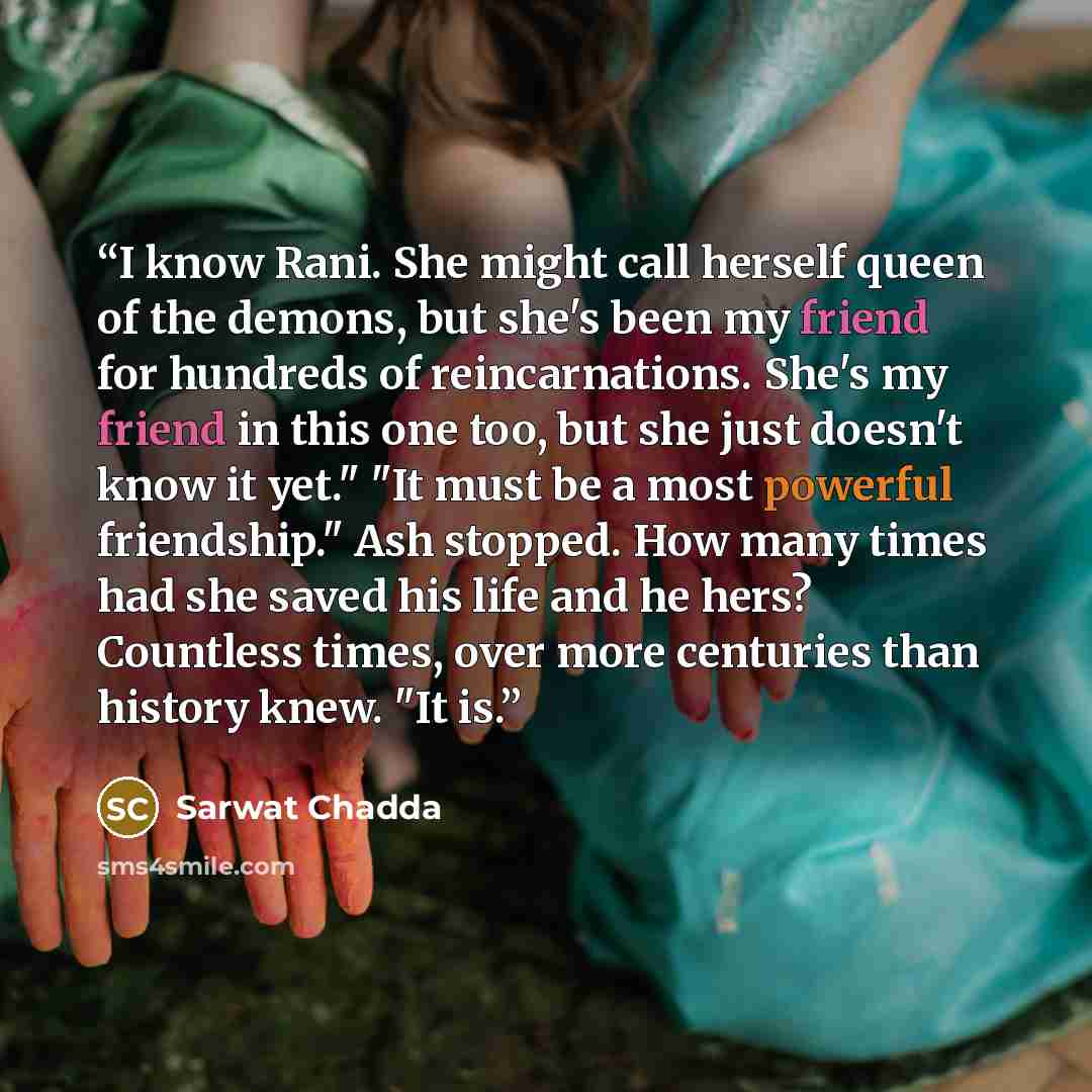 “I know Rani. She might call herself queen of the demons, but she's been my friend for hundreds of reincarnations. She's my friend in this one too, but she just doesn't know it yet." "It must be a most powerful friendship." Ash stopped. How many times had she saved his life and he hers? Countless…” quote by Sarwat Chadda