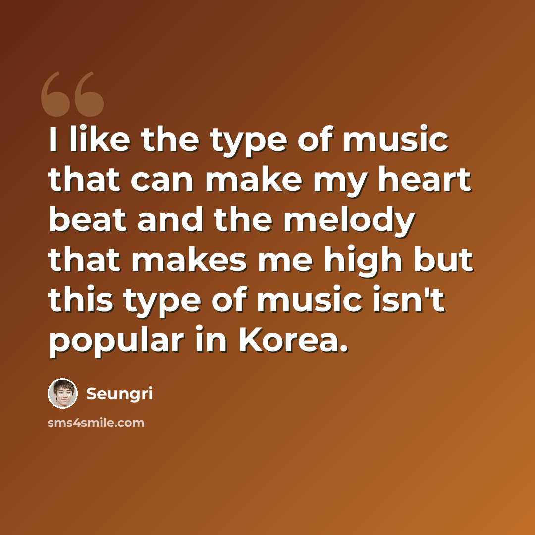 “I like the type of music that can make my heart beat and the melody that makes me high but this type of music isn't popular in Korea.” quote by Seungri