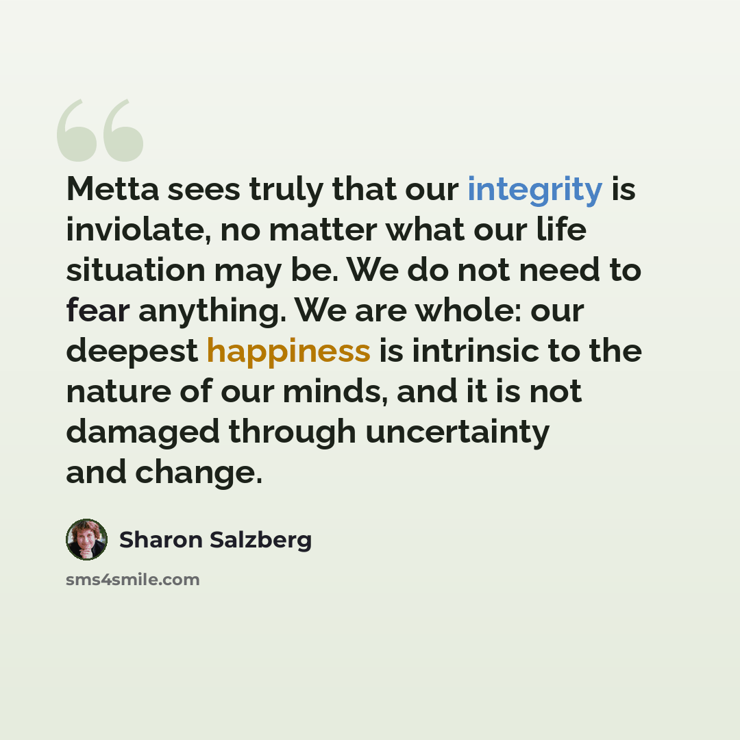 “Metta sees truly that our integrity is inviolate, no matter what our life situation may be. We do not need to fear anything. We are whole: our deepest happiness is intrinsic to the nature of our minds, and it is not damaged through uncertainty and change.” quote by Sharon Salzberg