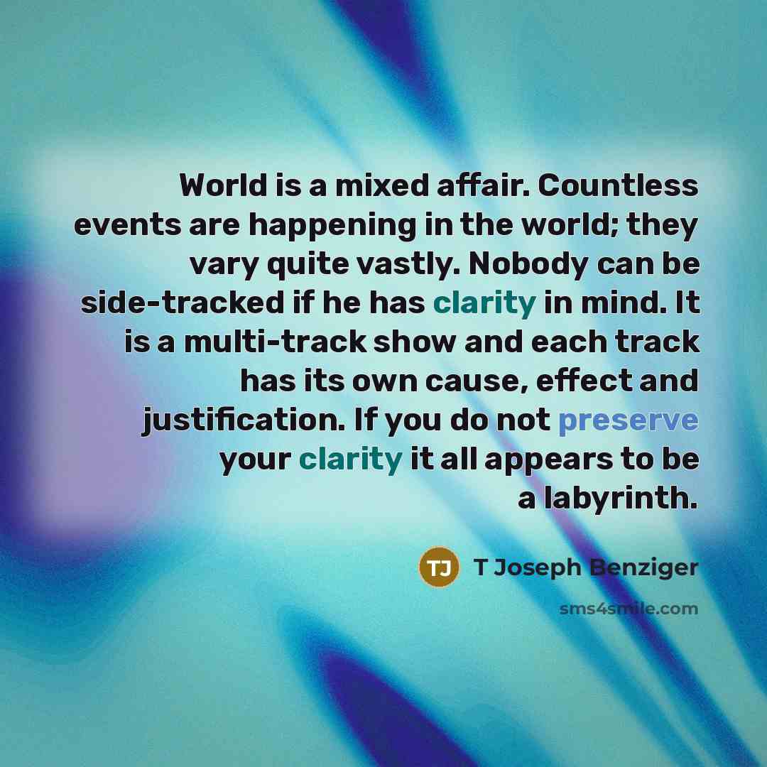 “World is a mixed affair. Countless events are happening in the world; they vary quite vastly. Nobody can be side-tracked if he has clarity in mind. It is a multi-track show and each track has its own cause, effect and justification. If you do not preserve your clarity it all appears to be a…” quote by T Joseph Benziger