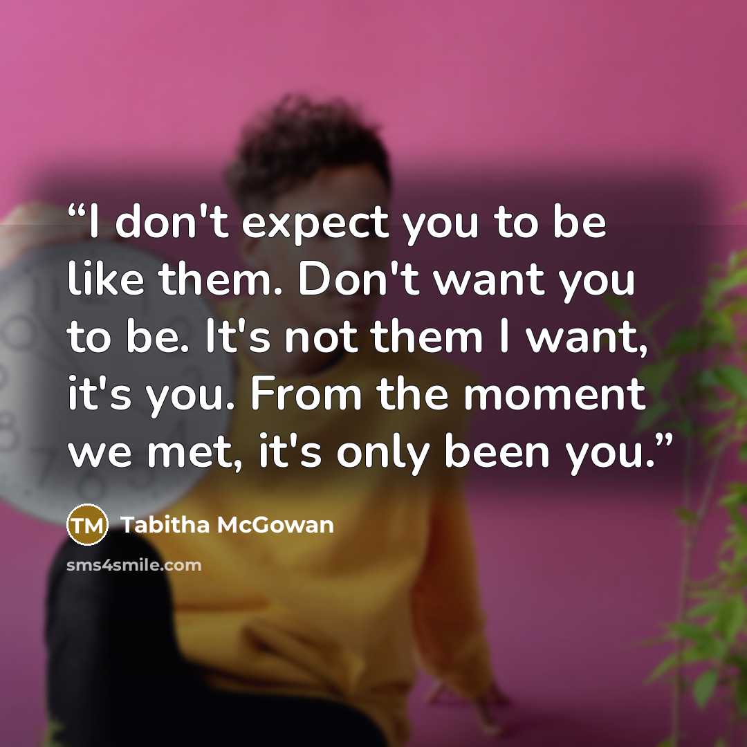 “I don't expect you to be like them. Don't want you to be. It's not them I want, it's you. From the moment we met, it's only been you.” quote by Tabitha McGowan