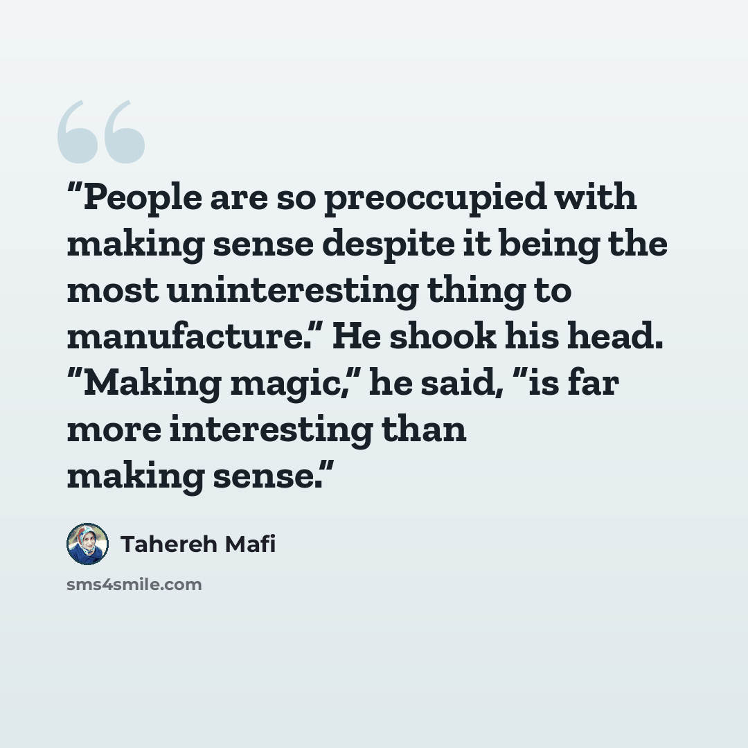 “People are so preoccupied with making sense despite it being the most uninteresting thing to manufacture.” He shook his head. “Making magic,” he said, “is far more interesting than making sense.” quote by Tahereh Mafi