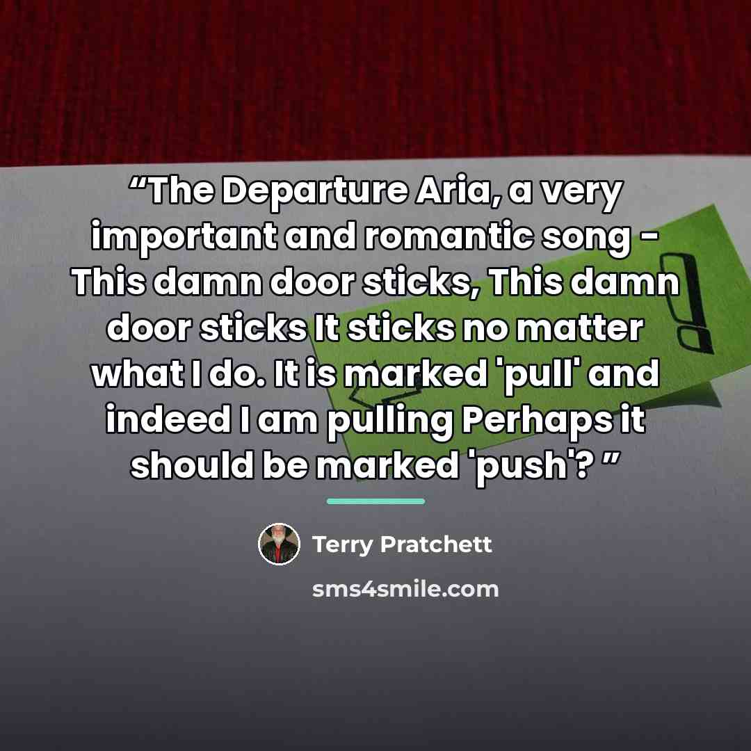“The Departure Aria, a very important and romantic song - This damn door sticks, This damn door sticks It sticks no matter what I do. It is marked 'pull' and indeed I am pulling Perhaps it should be marked 'push'?” quote by Terry Pratchett