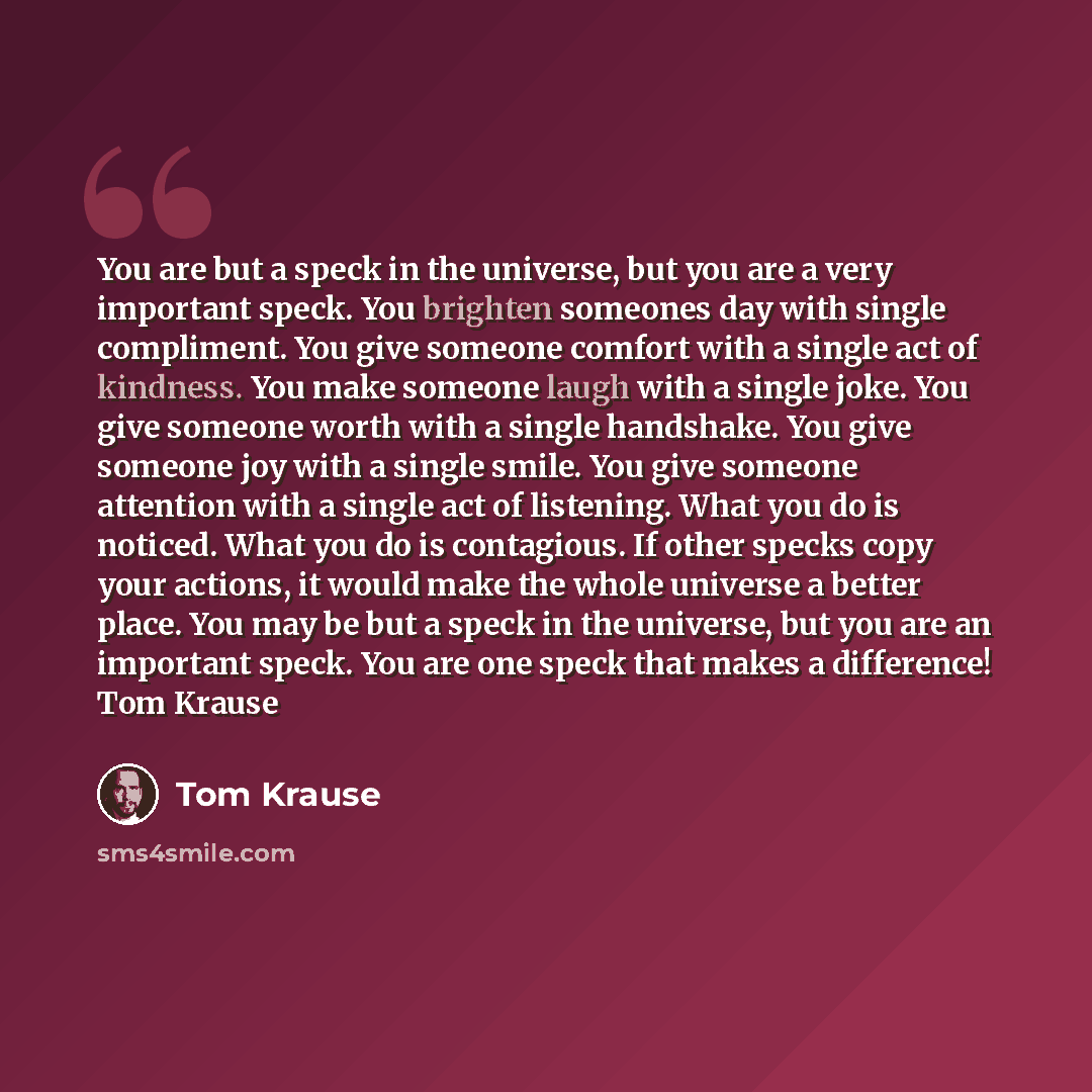 “You are but a speck in the universe, but you are a very important speck. You brighten someones day with single compliment. You give someone comfort with a single act of kindness. You make someone laugh with a single joke. You give someone worth with a single handshake. You give someone joy with a…” quote by Tom Krause