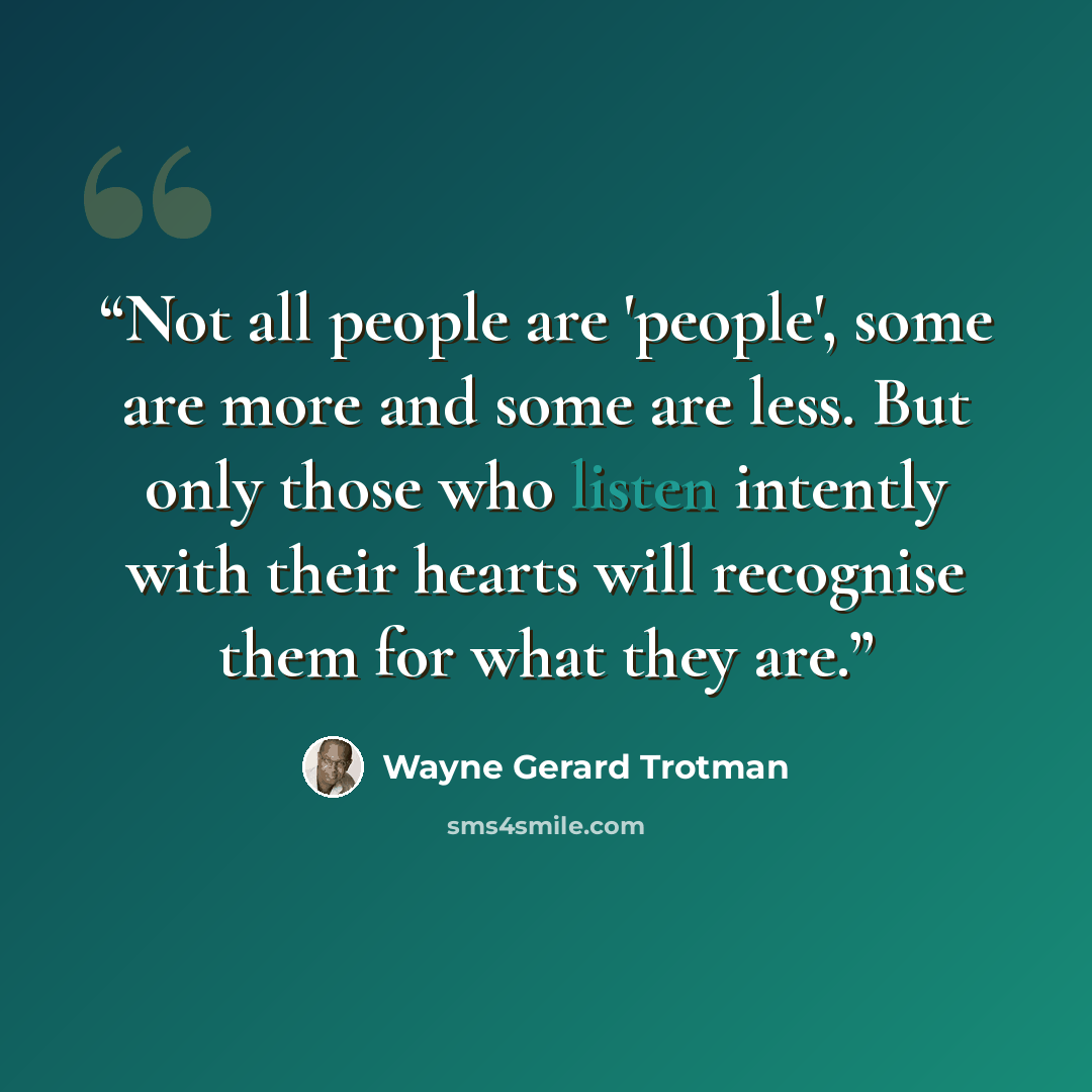 “Not all people are 'people', some are more and some are less. But only those who listen intently with their hearts will recognise them for what they are.” quote by Wayne Gerard Trotman