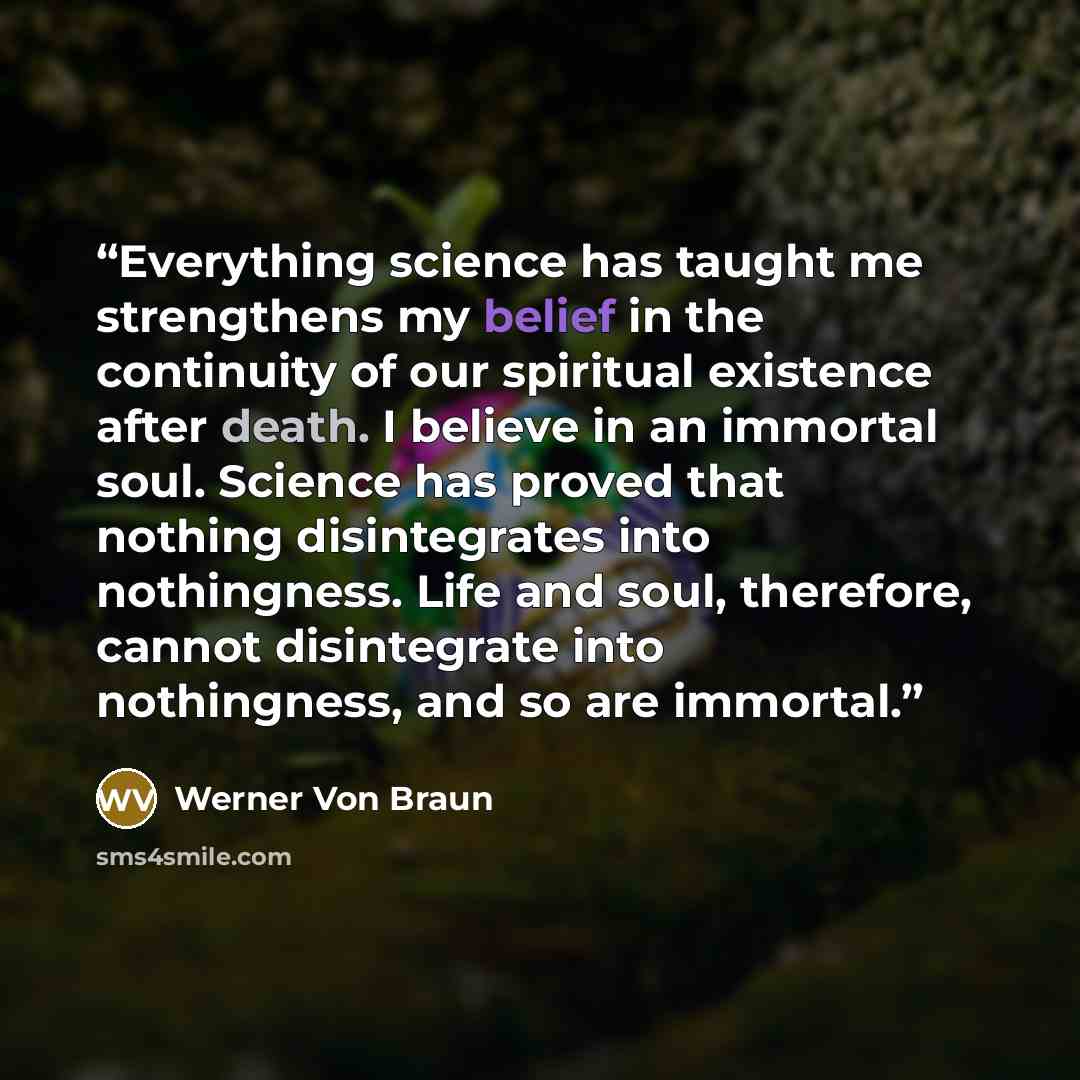 “Everything science has taught me strengthens my belief in the continuity of our spiritual existence after death. I believe in an immortal soul. Science has proved that nothing disintegrates into nothingness. Life and soul, therefore, cannot disintegrate into nothingness, and so are immortal.” quote by Werner Von Braun
