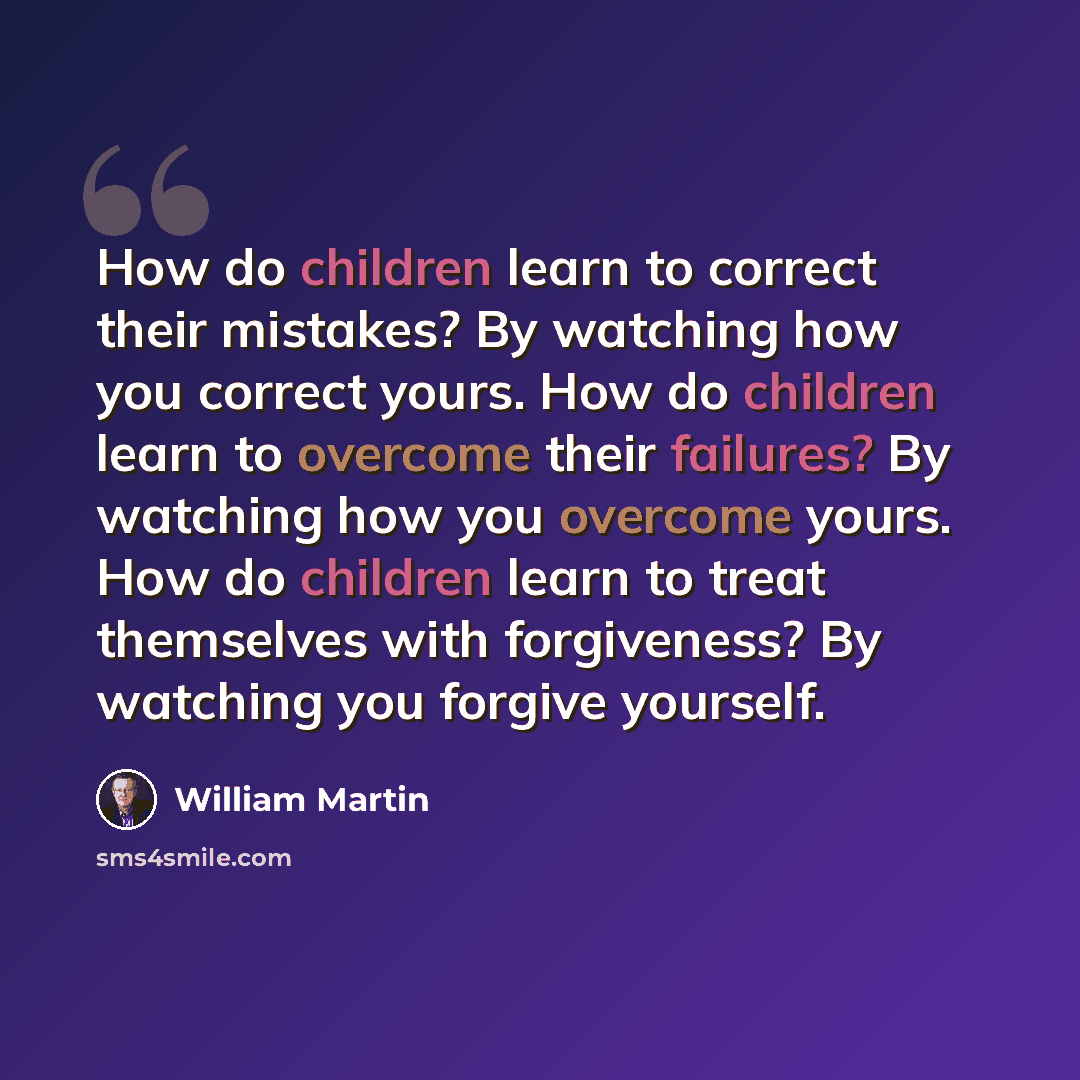 “How do children learn to correct their mistakes? By watching how you correct yours. How do children learn to overcome their failures? By watching how you overcome yours. How do children learn to treat themselves with forgiveness? By watching you forgive yourself.” quote by William Martin