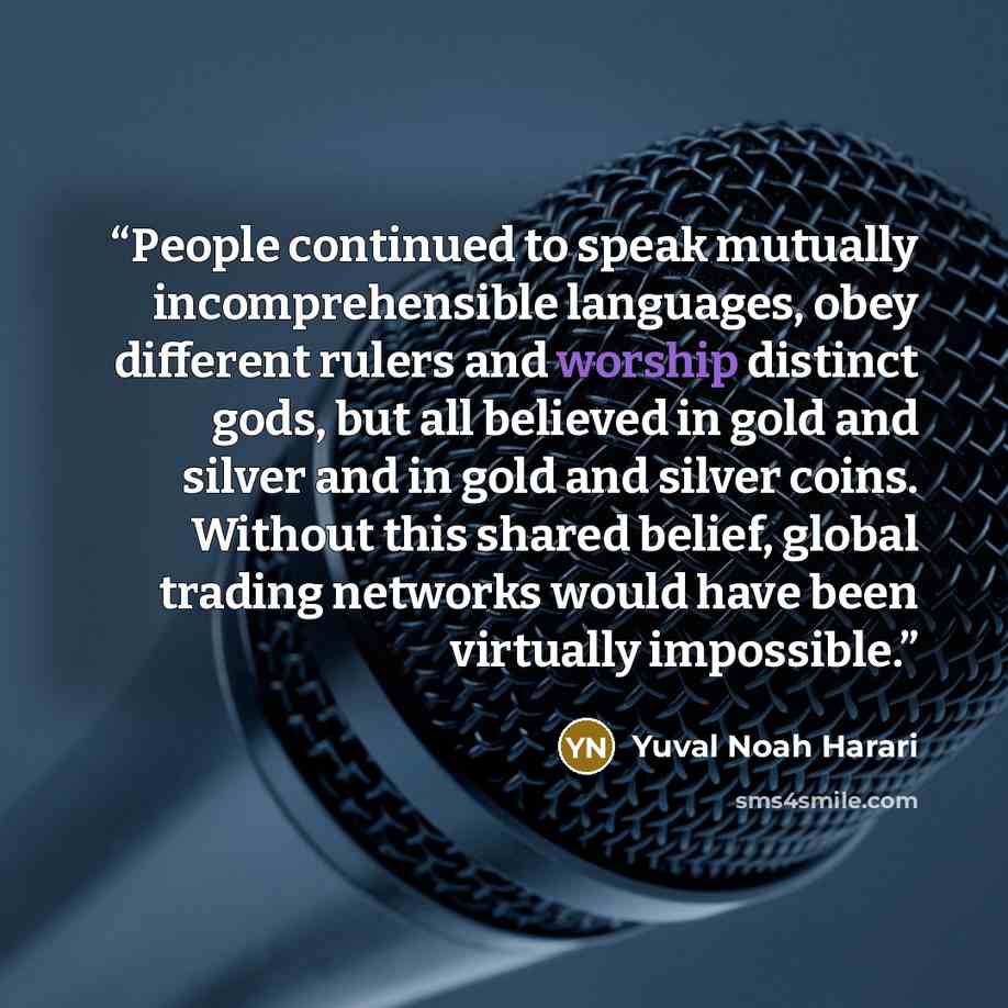 “People continued to speak mutually incomprehensible languages, obey different rulers and worship distinct gods, but all believed in gold and silver and in gold and silver coins. Without this shared belief, global trading networks would have been virtually impossible.” quote by Yuval Noah Harari
