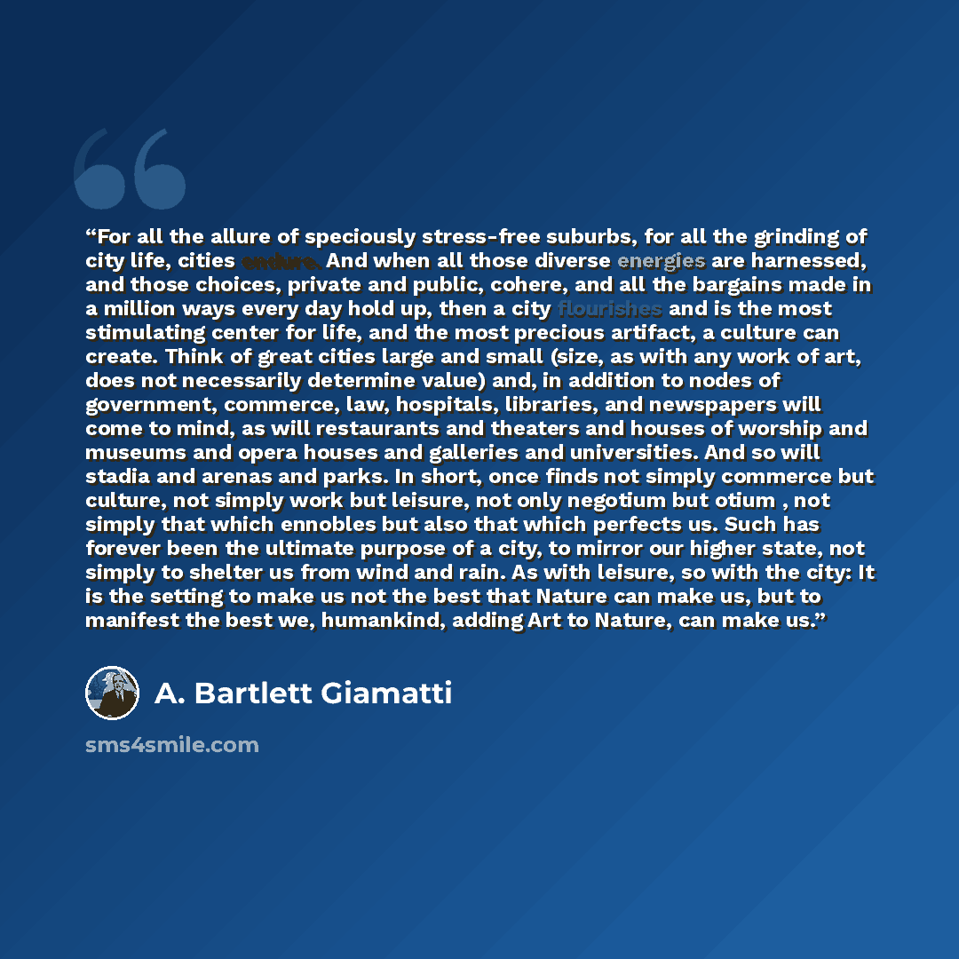 “For all the allure of speciously stress-free suburbs, for all the grinding of city life, cities endure. And when all those diverse energies are harnessed, and those choices, private and public, cohere, and all the bargains made in a million ways every day hold up, then a city flourishes and is the…” quote by A. Bartlett Giamatti