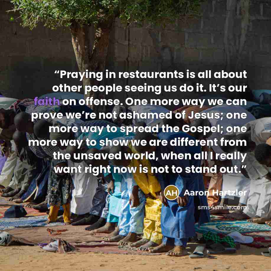 “Praying in restaurants is all about other people seeing us do it. It’s our faith on offense. One more way we can prove we’re not ashamed of Jesus; one more way to spread the Gospel; one more way to show we are different from the unsaved world, when all I really want right now is not to stand out.” quote by Aaron Hartzler