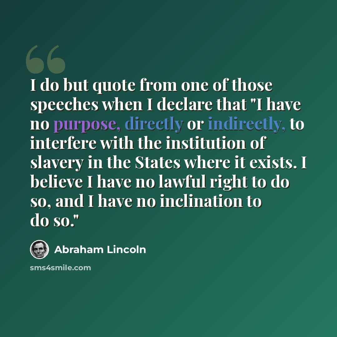“I do but quote from one of those speeches when I declare that "I have no purpose, directly or indirectly, to interfere with the institution of slavery in the States where it exists. I believe I have no lawful right to do so, and I have no inclination to do so."” quote by Abraham Lincoln
