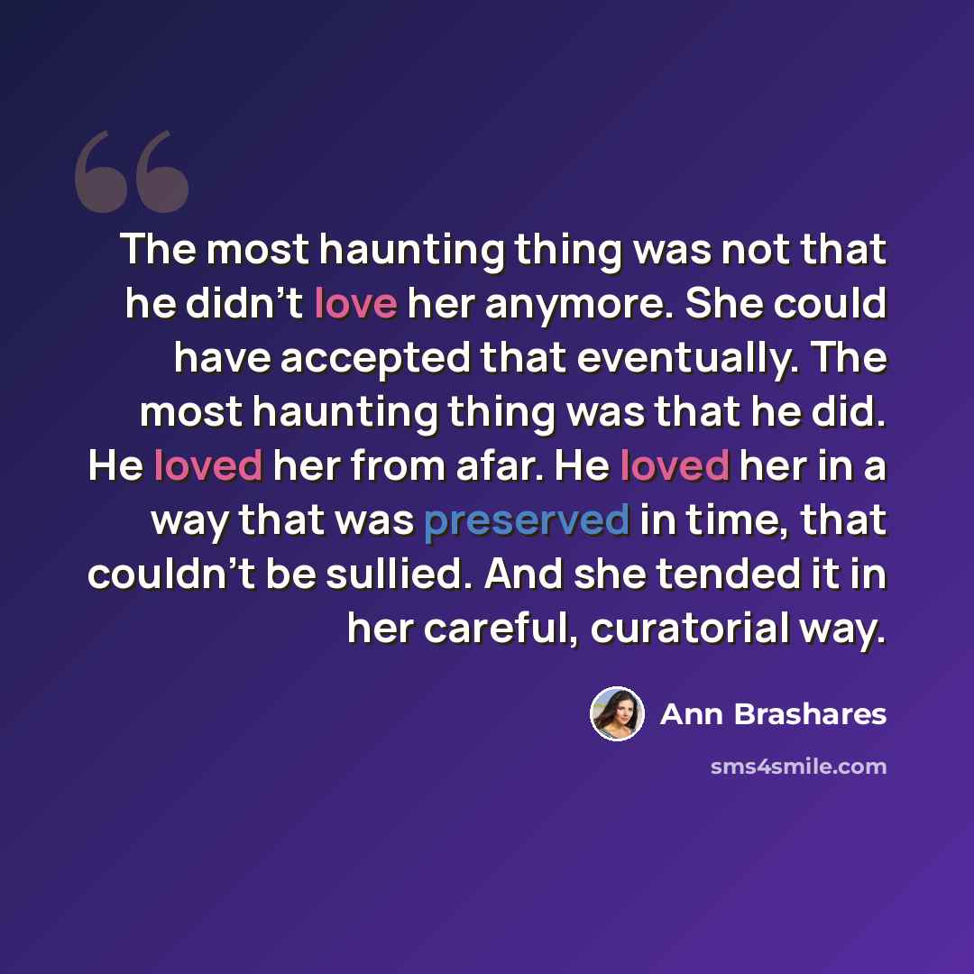 “The most haunting thing was not that he didn't love her anymore. She could have accepted that eventually. The most haunting thing was that he did. He loved her from afar. He loved her in a way that was preserved in time, that couldn't be sullied. And she tended it in her careful, curatorial way.” quote by Ann Brashares