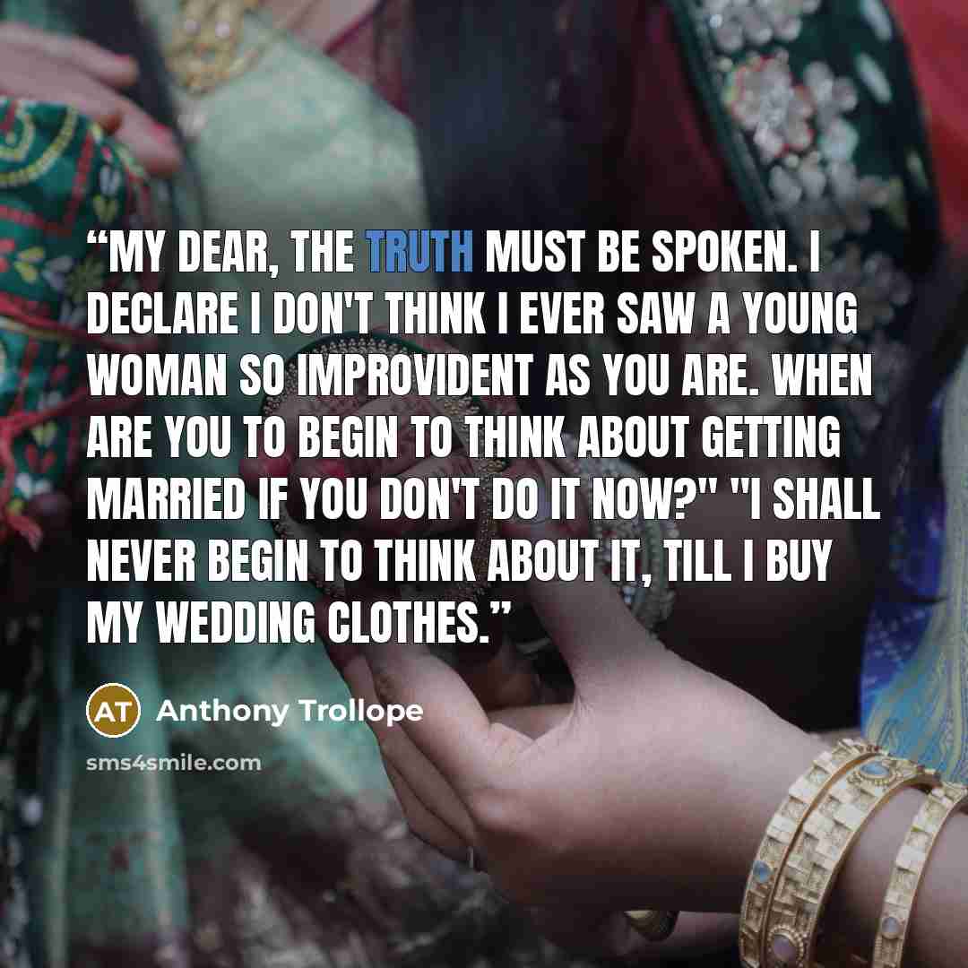 “My dear, the truth must be spoken. I declare I don't think I ever saw a young woman so improvident as you are. When are you to begin to think about getting married if you don't do it now?" "I shall never begin to think about it, till I buy my wedding clothes.” quote by Anthony Trollope