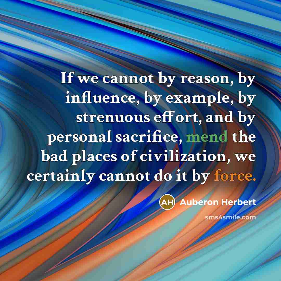 “If we cannot by reason, by influence, by example, by strenuous effort, and by personal sacrifice, mend the bad places of civilization, we certainly cannot do it by force.” quote by Auberon Herbert