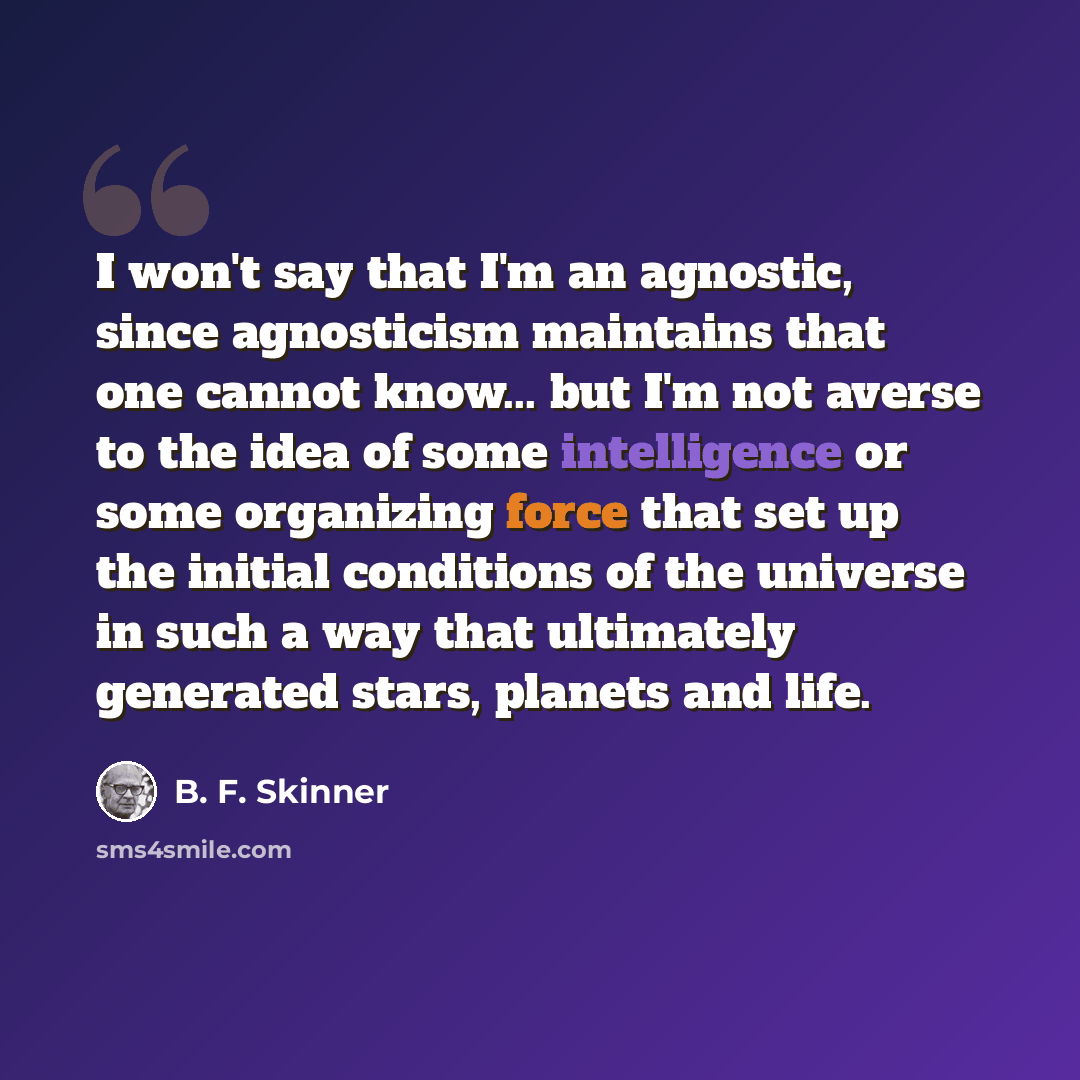 “I won't say that I'm an agnostic, since agnosticism maintains that one cannot know... but I'm not averse to the idea of some intelligence or some organizing force that set up the initial conditions of the universe in such a way that ultimately generated stars, planets and life.” quote by B. F. Skinner