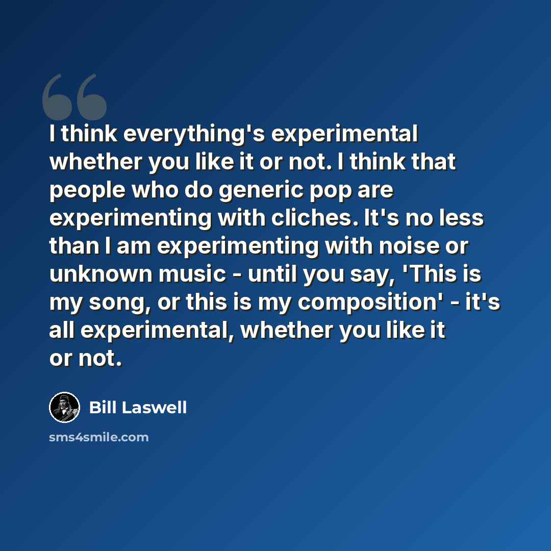 “I think everything's experimental whether you like it or not. I think that people who do generic pop are experimenting with cliches. It's no less than I am experimenting with noise or unknown music - until you say, 'This is my song, or this is my composition' - it's all experimental, whether you…” quote by Bill Laswell