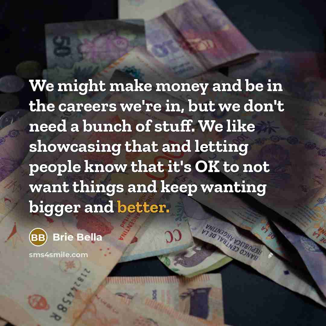 “We might make money and be in the careers we're in, but we don't need a bunch of stuff. We like showcasing that and letting people know that it's OK to not want things and keep wanting bigger and better.” quote by Brie Bella