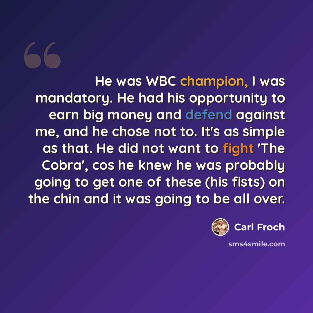 “He was WBC champion, I was mandatory. He had his opportunity to earn big money and defend against me, and he chose not to. It's as simple as that. He did not want to fight 'The Cobra', cos he knew he was probably going to get one of these (his fists) on the chin and it was going to be all over.” quote by Carl Froch