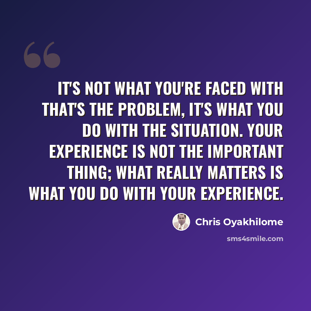 “It's not what you're faced with that's the problem, it's what you do with the situation. Your experience is not the important thing; what really matters is what you do with your experience.” quote by Chris Oyakhilome