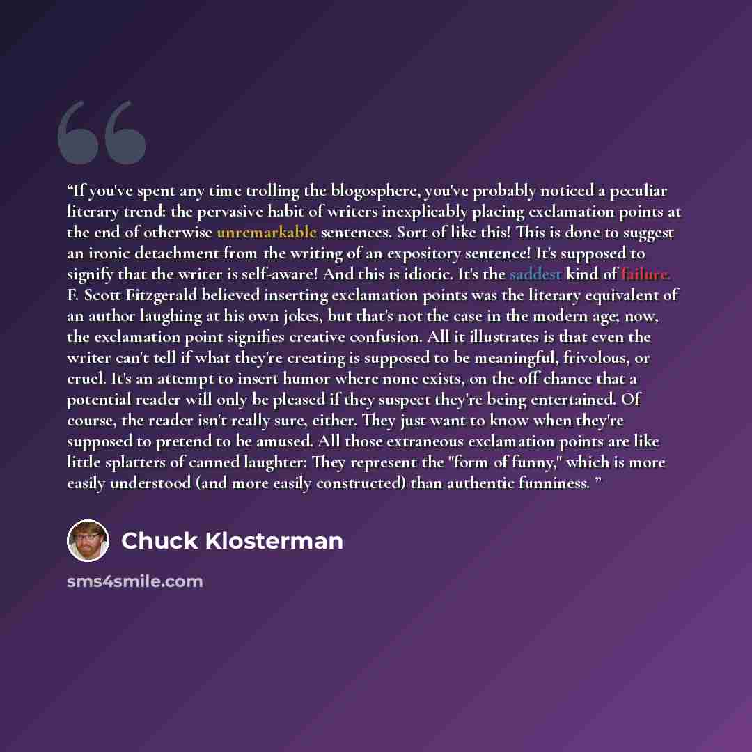 “If you've spent any time trolling the blogosphere, you've probably noticed a peculiar literary trend: the pervasive habit of writers inexplicably placing exclamation points at the end of otherwise unremarkable sentences. Sort of like this! This is done to suggest an ironic detachment from the…” quote by Chuck Klosterman