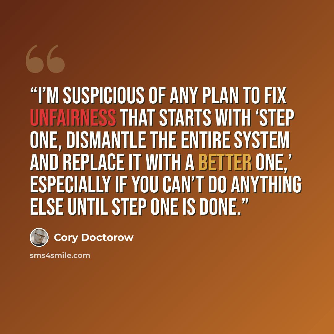 “I’m suspicious of any plan to fix unfairness that starts with ‘step one, dismantle the entire system and replace it with a better one,’ especially if you can’t do anything else until step one is done.” quote by Cory Doctorow