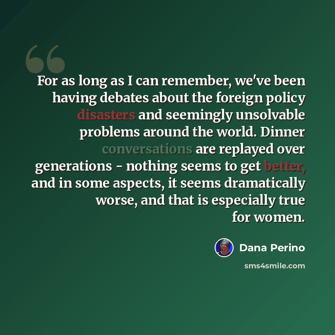 “For as long as I can remember, we've been having debates about the foreign policy disasters and seemingly unsolvable problems around the world. Dinner conversations are replayed over generations - nothing seems to get better, and in some aspects, it seems dramatically worse, and that is especially…” quote by Dana Perino