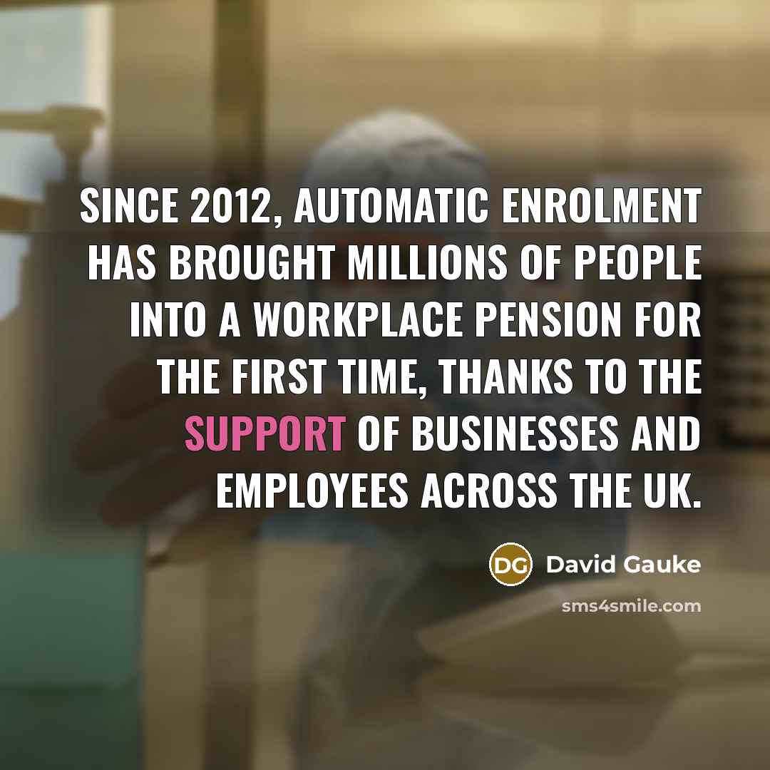 “Since 2012, automatic enrolment has brought millions of people into a workplace pension for the first time, thanks to the support of businesses and employees across the UK.” quote by David Gauke