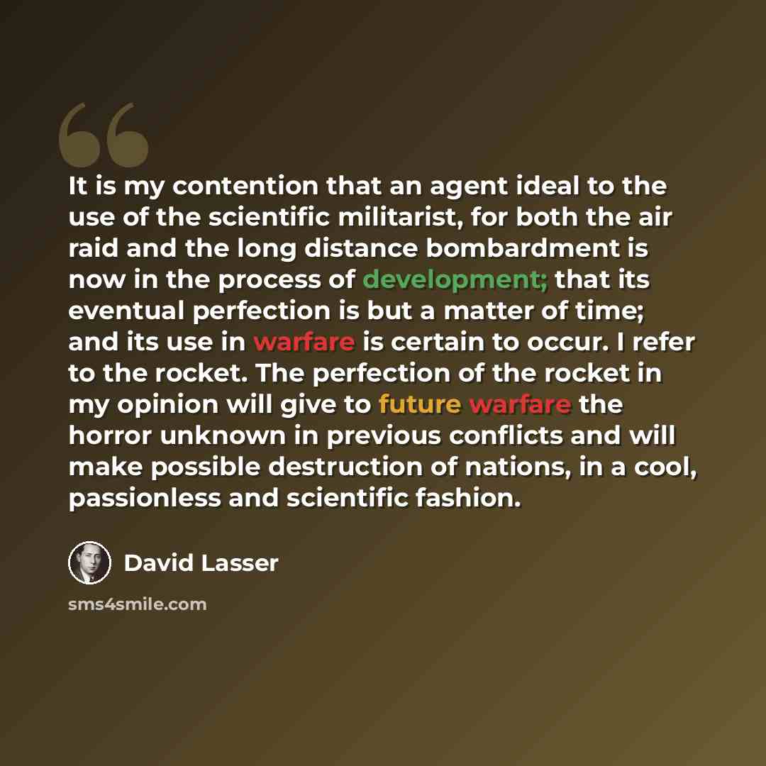 “It is my contention that an agent ideal to the use of the scientific militarist, for both the air raid and the long distance bombardment is now in the process of development; that its eventual perfection is but a matter of time; and its use in warfare is certain to occur. I refer to the rocket…” quote by David Lasser