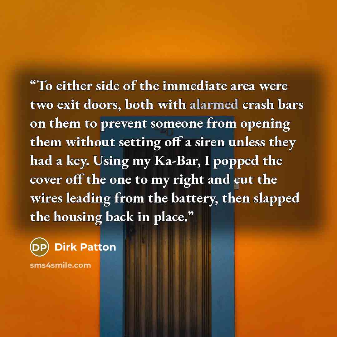 “To either side of the immediate area were two exit doors, both with alarmed crash bars on them to prevent someone from opening them without setting off a siren unless they had a key. Using my Ka-Bar, I popped the cover off the one to my right and cut the wires leading from the battery, then…” quote by Dirk Patton