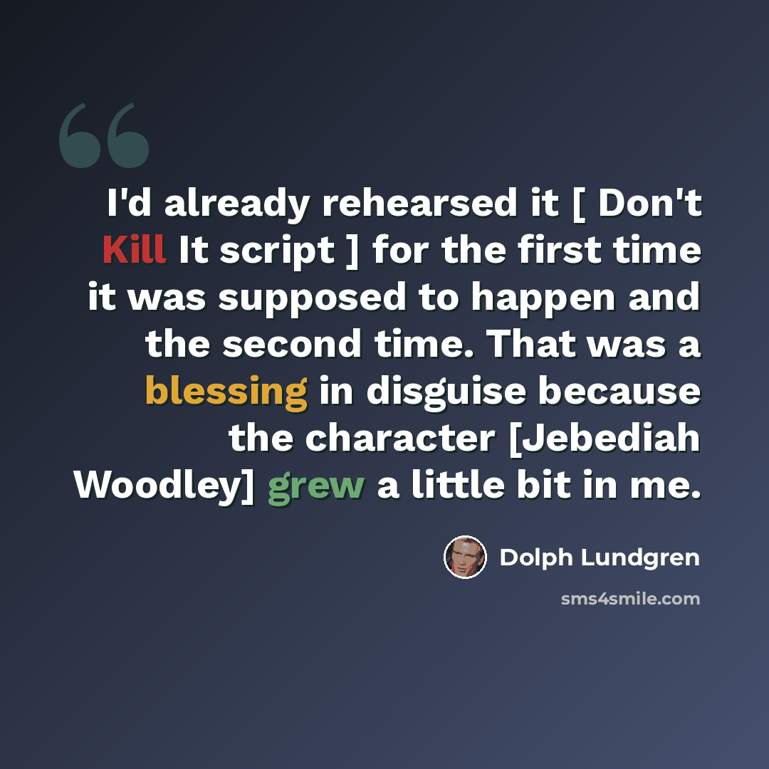 “I'd already rehearsed it [ Don't Kill It script ] for the first time it was supposed to happen and the second time. That was a blessing in disguise because the character [Jebediah Woodley] grew a little bit in me.” quote by Dolph Lundgren
