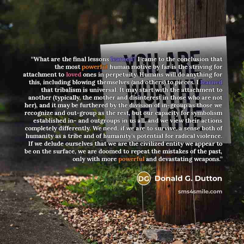 “What are the final lessons learned? I came to the conclusion that the most powerful human motive by far is the striving for attachment to loved ones in perpetuity. Humans will do anything for this, including blowing themselves (and others) to pieces. I learned that tribalism is universal. It may…” quote by Donald G. Dutton
