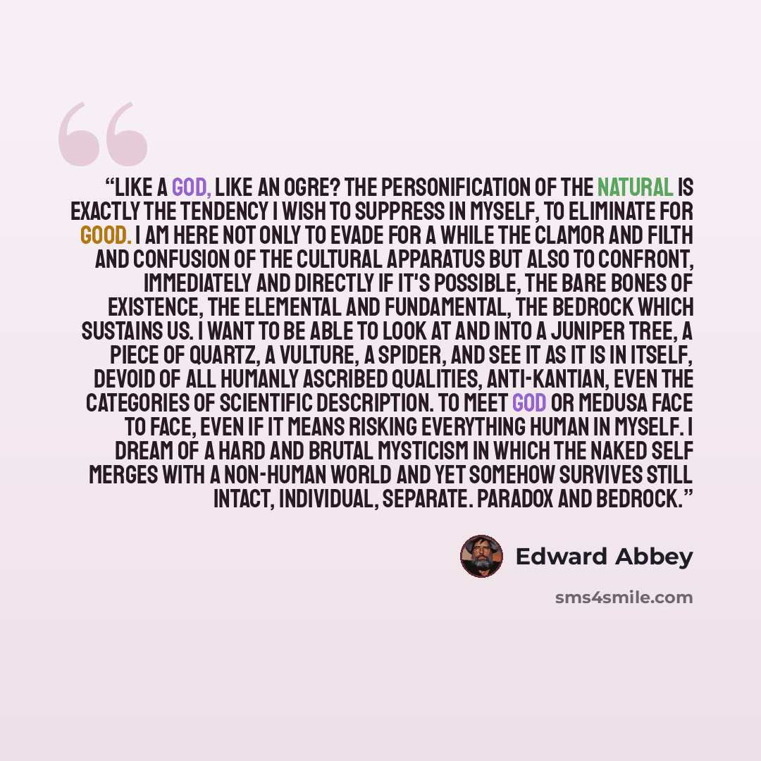 “Like a god, like an ogre? The personification of the natural is exactly the tendency I wish to suppress in myself, to eliminate for good. I am here not only to evade for a while the clamor and filth and confusion of the cultural apparatus but also to confront, immediately and directly if it's…” quote by Edward Abbey