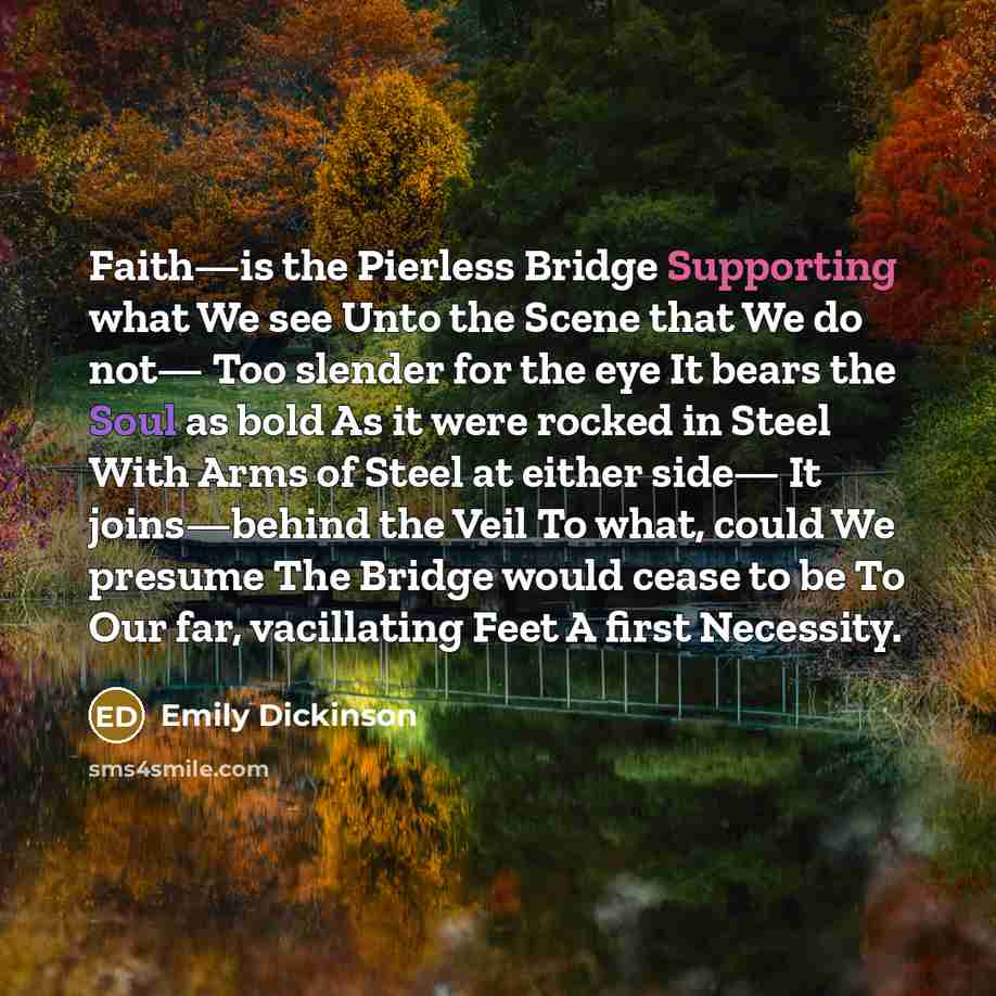 “Faith—is the Pierless Bridge Supporting what We see Unto the Scene that We do not— Too slender for the eye It bears the Soul as bold As it were rocked in Steel With Arms of Steel at either side— It joins—behind the Veil To what, could We presume The Bridge would cease to be To Our far, vacillating…” quote by Emily Dickinson