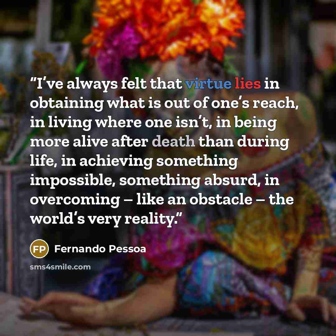 “I’ve always felt that virtue lies in obtaining what is out of one’s reach, in living where one isn’t, in being more alive after death than during life, in achieving something impossible, something absurd, in overcoming – like an obstacle – the world’s very reality.” quote by Fernando Pessoa