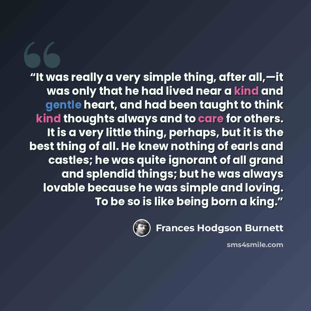 “It was really a very simple thing, after all,—it was only that he had lived near a kind and gentle heart, and had been taught to think kind thoughts always and to care for others. It is a very little thing, perhaps, but it is the best thing of all. He knew nothing of earls and castles; he was…” quote by Frances Hodgson Burnett