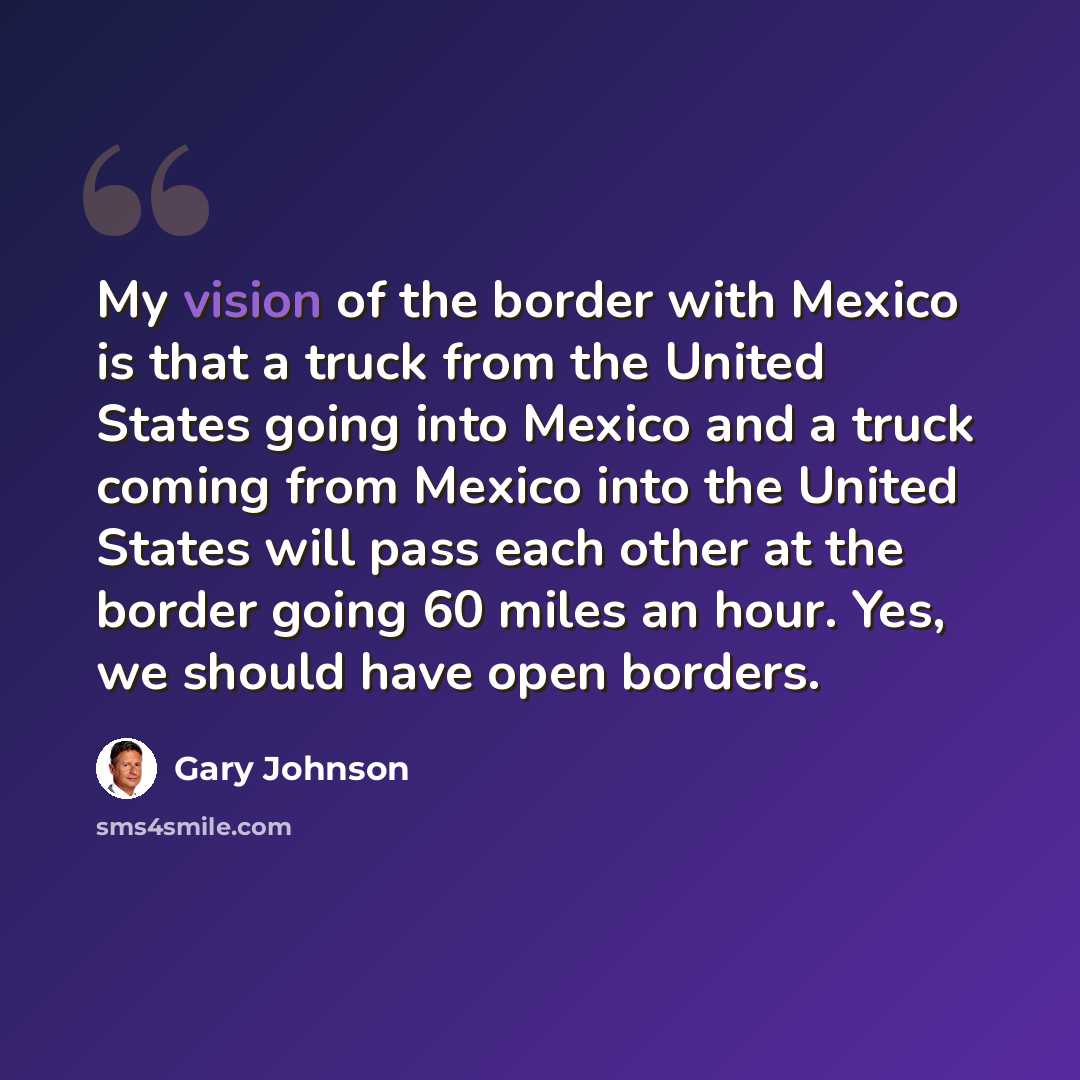 “My vision of the border with Mexico is that a truck from the United States going into Mexico and a truck coming from Mexico into the United States will pass each other at the border going 60 miles an hour. Yes, we should have open borders.” quote by Gary Johnson