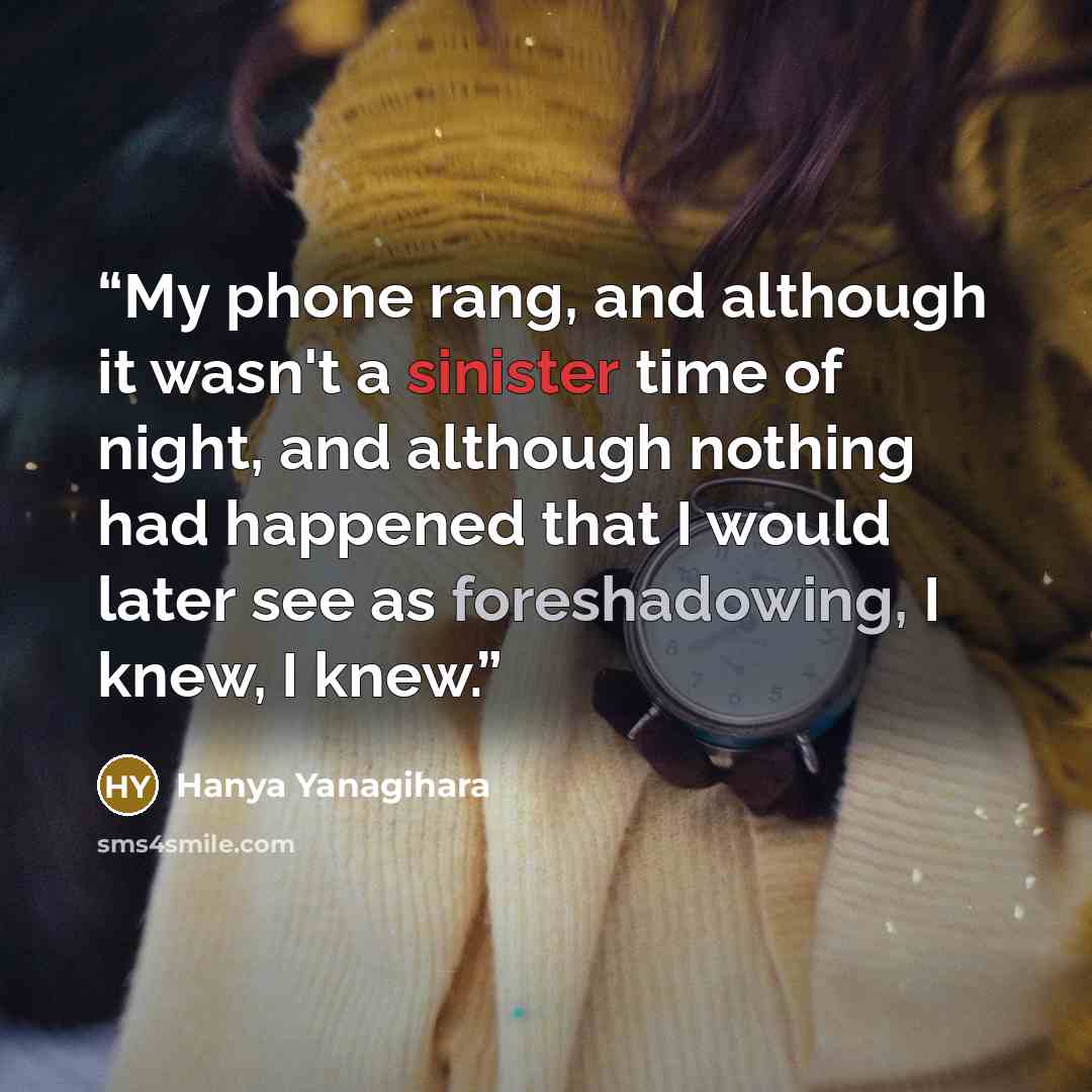 “My phone rang, and although it wasn't a sinister time of night, and although nothing had happened that I would later see as foreshadowing, I knew, I knew.” quote by Hanya Yanagihara