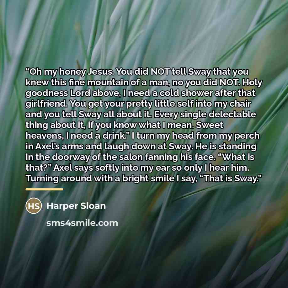 “Oh my honey Jesus. You did NOT tell Sway that you knew this fine mountain of a man, no you did NOT. Holy goodness Lord above, I need a cold shower after that girlfriend. You get your pretty little self into my chair and you tell Sway all about it. Every single delectable thing about it, if you…” quote by Harper Sloan