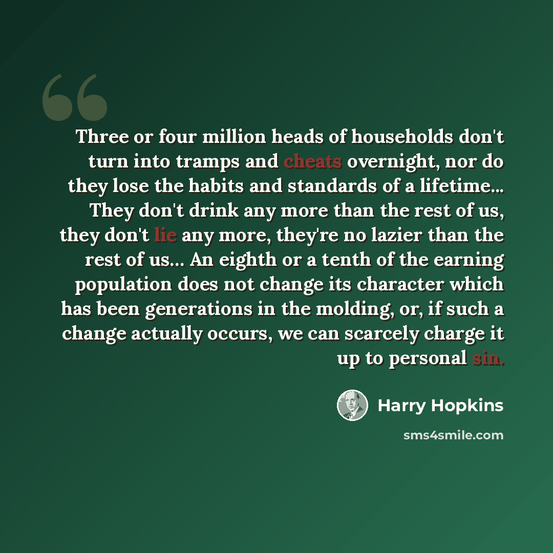“Three or four million heads of households don't turn into tramps and cheats overnight, nor do they lose the habits and standards of a lifetime... They don't drink any more than the rest of us, they don't lie any more, they're no lazier than the rest of us… An eighth or a tenth of the earning…” quote by Harry Hopkins