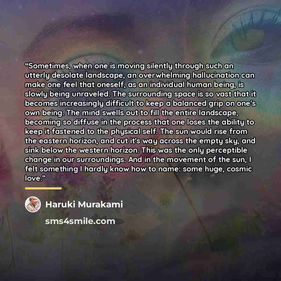 “Sometimes, when one is moving silently through such an utterly desolate landscape, an overwhelming hallucination can make one feel that oneself, as an individual human being, is slowly being unraveled. The surrounding space is so vast that it becomes increasingly difficult to keep a balanced grip…” quote by Haruki Murakami